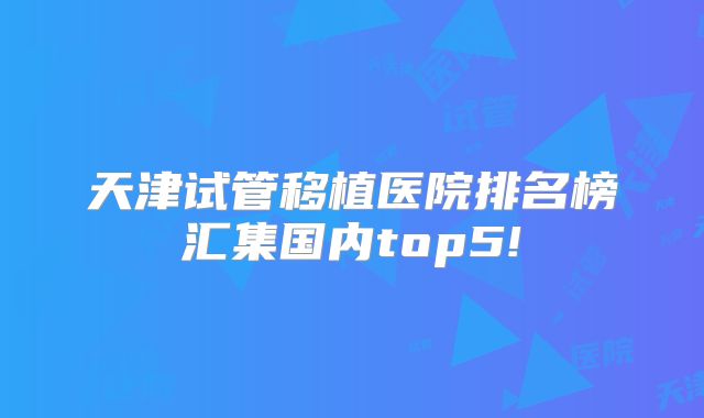 天津试管移植医院排名榜汇集国内top5!