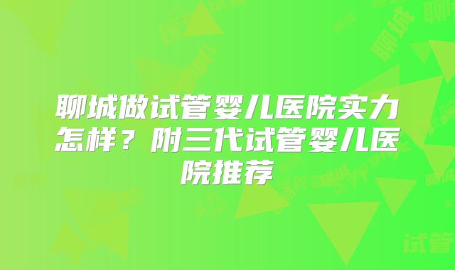 聊城做试管婴儿医院实力怎样?附三代试管婴儿医院推荐