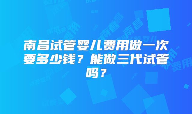 南昌试管婴儿费用做一次要多少钱?能做三代试管吗?
