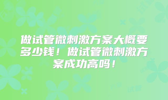做试管微刺激方案大概要多少钱！做试管微刺激方案成功高吗！