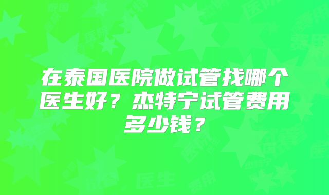 在泰国医院做试管找哪个医生好？杰特宁试管费用多少钱？