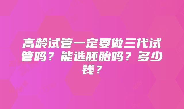 高龄试管一定要做三代试管吗?能选胚胎吗?多少钱?
