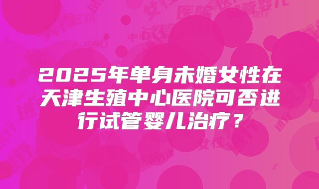 2025年单身未婚女性在天津生殖中心医院可否进行试管婴儿治疗?