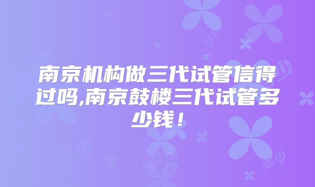南京机构做三代试管信得过吗,南京鼓楼三代试管多少钱！