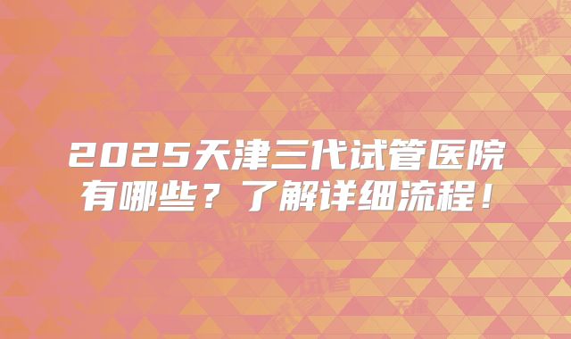 2025天津三代试管医院有哪些?了解详细流程!