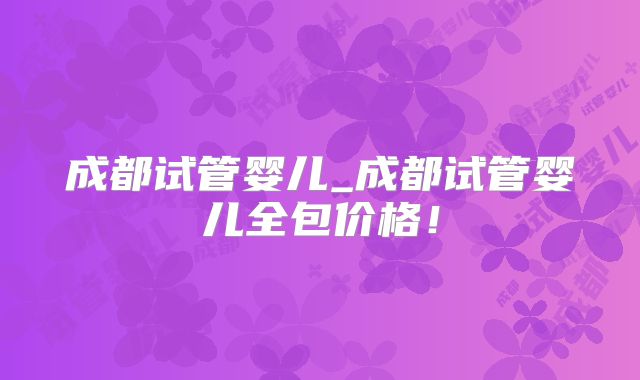 成都试管婴儿_成都试管婴儿全包价格！
