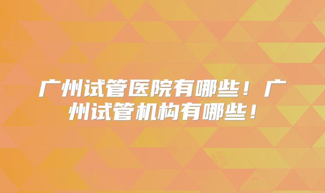 广州试管医院有哪些!广州试管机构有哪些!