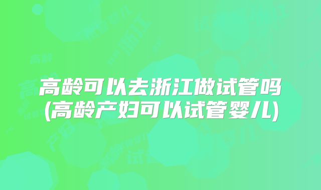高龄可以去浙江做试管吗(高龄产妇可以试管婴儿)