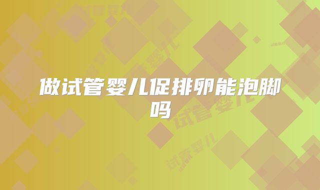 做试管婴儿促排卵能泡脚吗