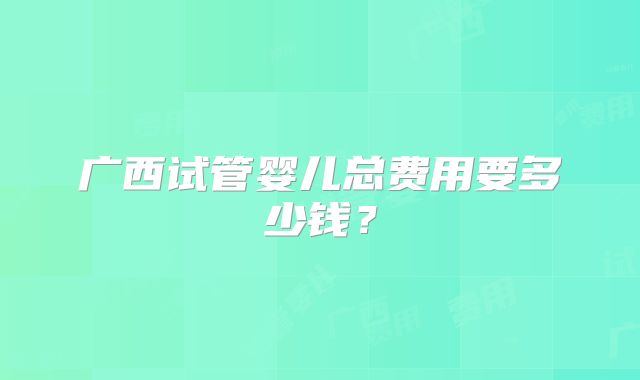 广西试管婴儿总费用要多少钱?