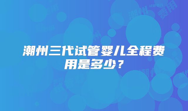 潮州三代试管婴儿全程费用是多少?