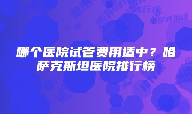 哪个医院试管费用适中？哈萨克斯坦医院排行榜