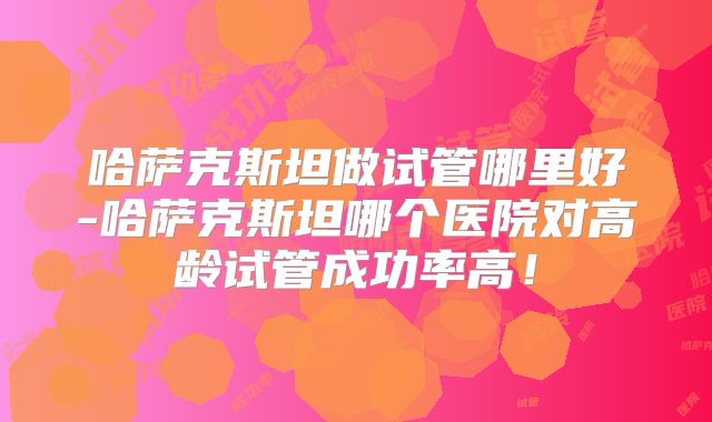 哈萨克斯坦做试管哪里好-哈萨克斯坦哪个医院对高龄试管成功率高！