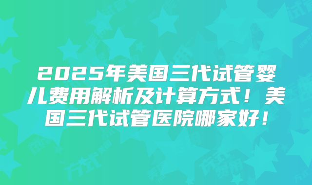 2025年美国三代试管婴儿费用解析及计算方式!美国三代试管医院哪家好!