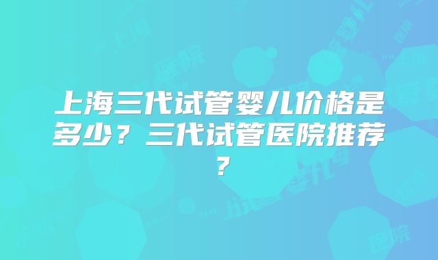上海三代试管婴儿价格是多少?三代试管医院推荐?