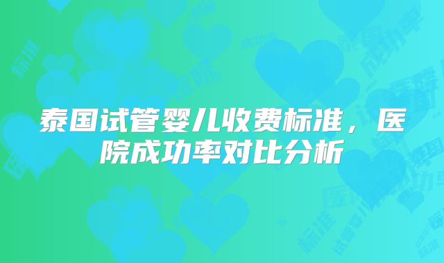 泰国试管婴儿收费标准,医院成功率对比分析