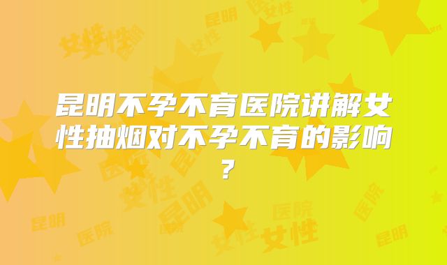 昆明不孕不育医院讲解女性抽烟对不孕不育的影响?