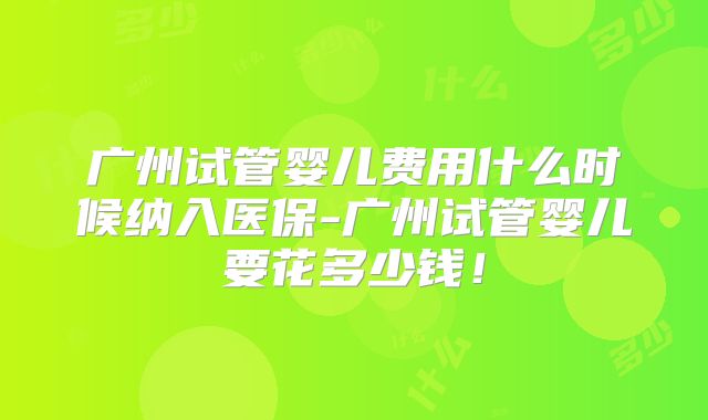 广州试管婴儿费用什么时候纳入医保-广州试管婴儿要花多少钱！