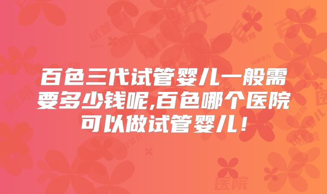 百色三代试管婴儿一般需要多少钱呢,百色哪个医院可以做试管婴儿!