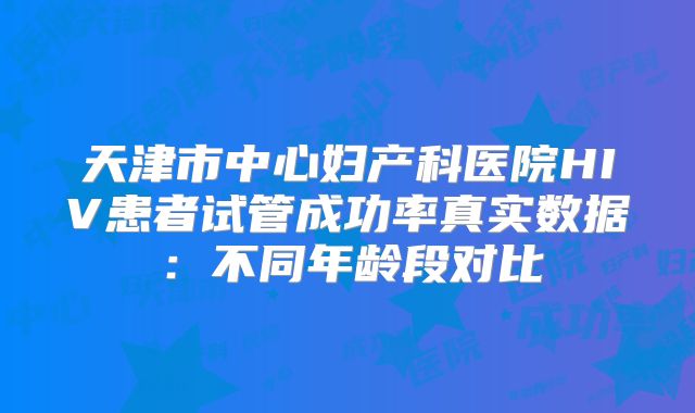 天津市中心妇产科医院HIV患者试管成功率真实数据：不同年龄段对比