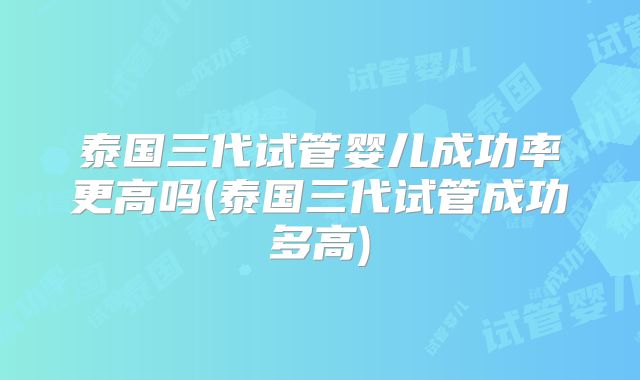 泰国三代试管婴儿成功率更高吗(泰国三代试管成功多高)