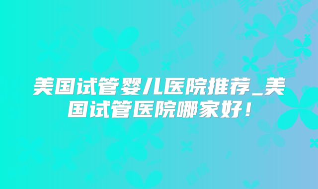 美国试管婴儿医院推荐_美国试管医院哪家好!