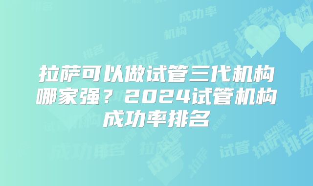 拉萨可以做试管三代机构哪家强?2024试管机构成功率排名