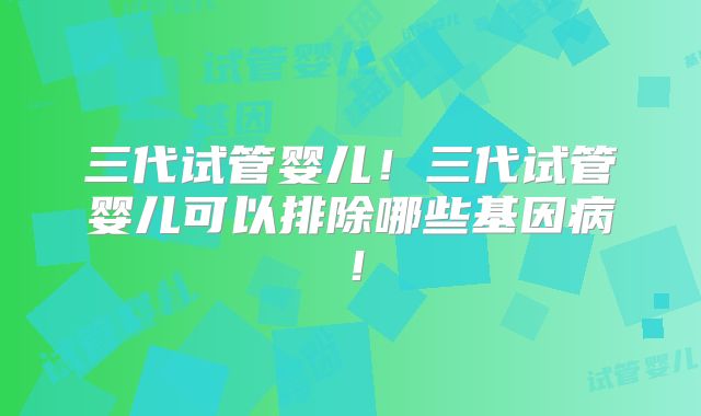 三代试管婴儿！三代试管婴儿可以排除哪些基因病！