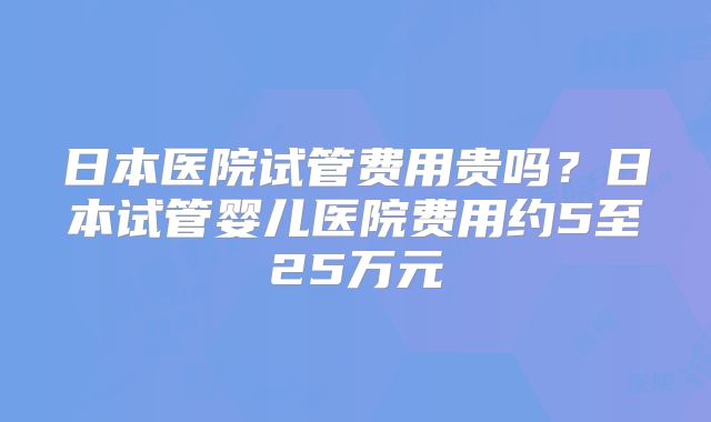 日本医院试管费用贵吗?日本试管婴儿医院费用约5至25万元