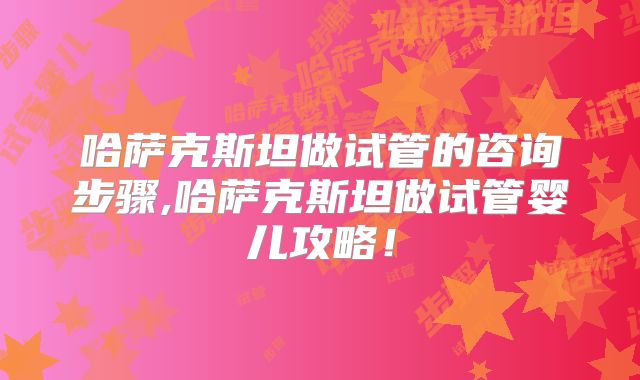 哈萨克斯坦做试管的咨询步骤,哈萨克斯坦做试管婴儿攻略!