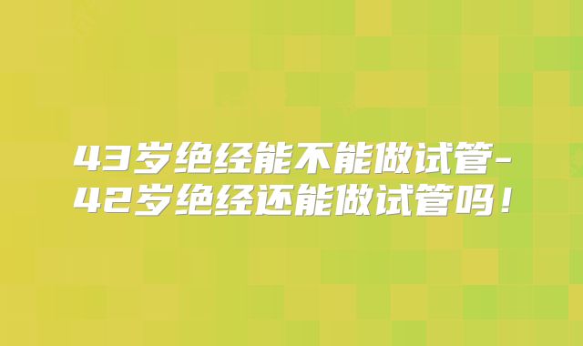 43岁绝经能不能做试管-42岁绝经还能做试管吗!