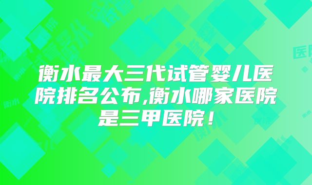衡水最大三代试管婴儿医院排名公布,衡水哪家医院是三甲医院！