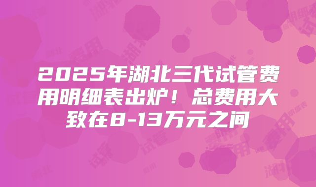 2025年湖北三代试管费用明细表出炉!总费用大致在8-13万元之间