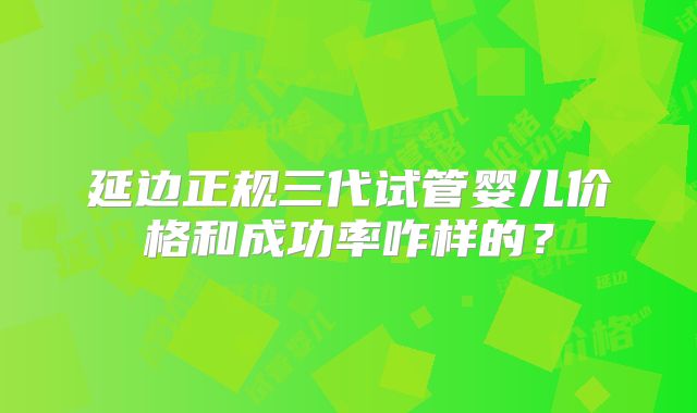 延边正规三代试管婴儿价格和成功率咋样的?