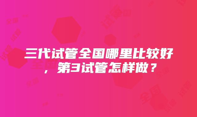 三代试管全国哪里比较好,第3试管怎样做?