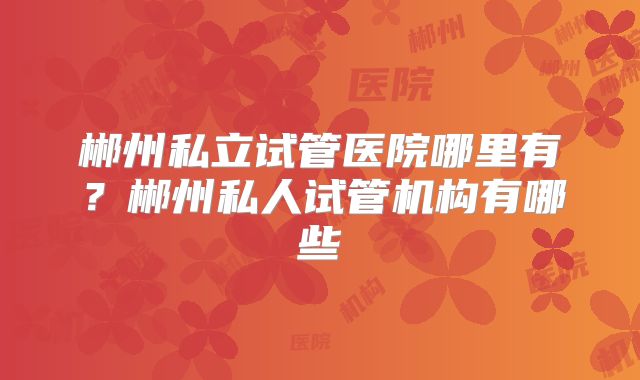郴州私立试管医院哪里有?郴州私人试管机构有哪些