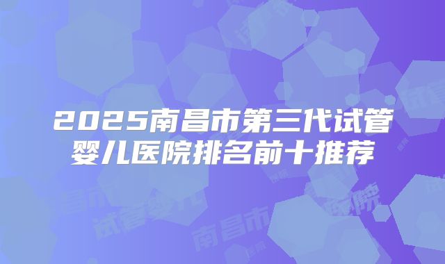 2025南昌市第三代试管婴儿医院排名前十推荐