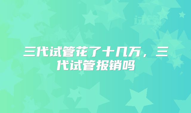 三代试管花了十几万，三代试管报销吗