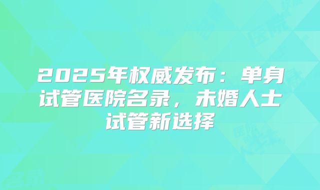 2025年权威发布：单身试管医院名录，未婚人士试管新选择