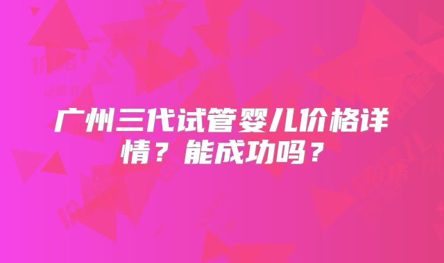 广州三代试管婴儿价格详情？能成功吗？