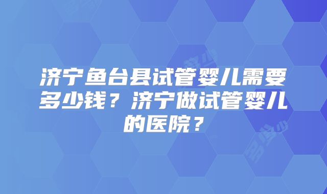 济宁鱼台县试管婴儿需要多少钱？济宁做试管婴儿的医院？