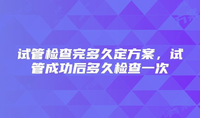 试管检查完多久定方案,试管成功后多久检查一次