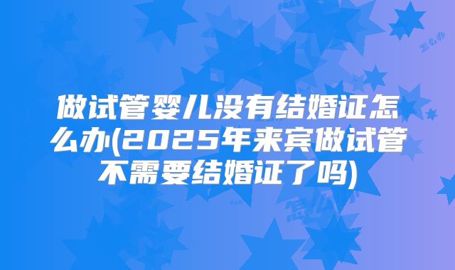 做试管婴儿没有结婚证怎么办(2025年来宾做试管不需要结婚证了吗)