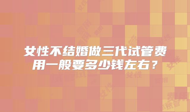 女性不结婚做三代试管费用一般要多少钱左右?