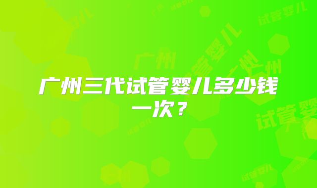 广州三代试管婴儿多少钱一次？
