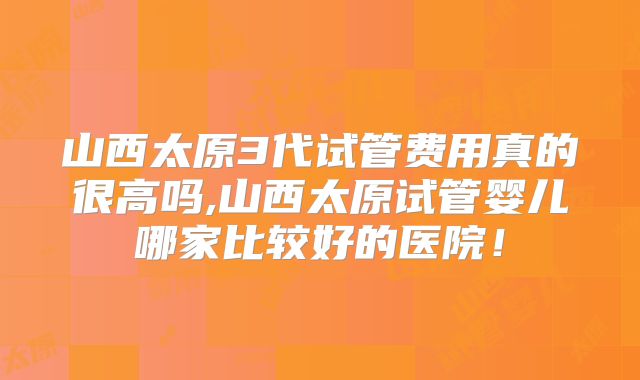 山西太原3代试管费用真的很高吗,山西太原试管婴儿哪家比较好的医院!