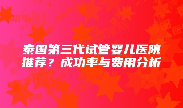 泰国第三代试管婴儿医院推荐?成功率与费用分析