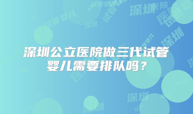 深圳公立医院做三代试管婴儿需要排队吗?
