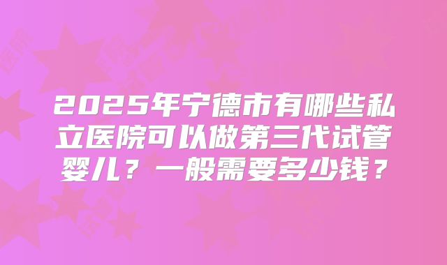 2025年宁德市有哪些私立医院可以做第三代试管婴儿?一般需要多少钱?