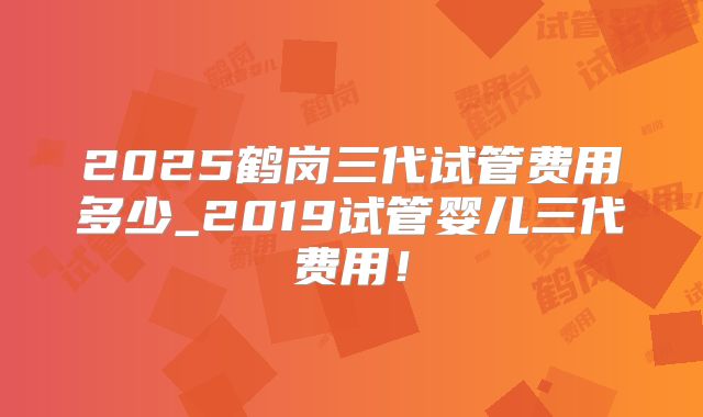 2025鹤岗三代试管费用多少_2019试管婴儿三代费用！